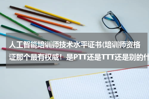 人工智能培训师技术水平证书(培训师资格证那个最有权威!是PTT还是TTT还是别的什么)