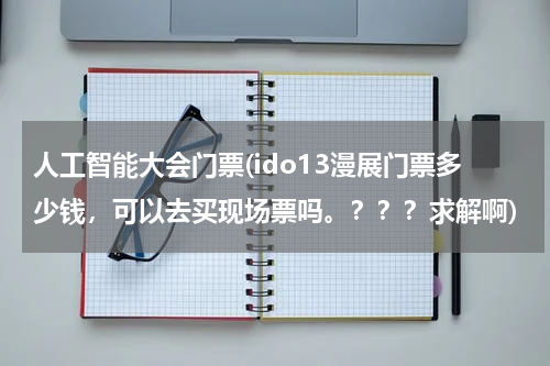人工智能大会门票(ido13漫展门票多少钱，可以去买现场票吗。？？？求解啊)