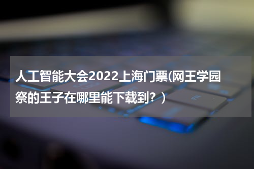 人工智能大会2022上海门票(网王学园祭的王子在哪里能下载到？)
