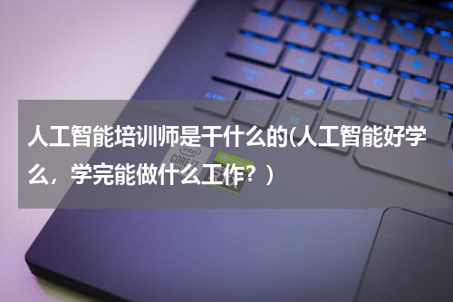 人工智能培训师是干什么的(人工智能好学么,学完能做什么工作?)