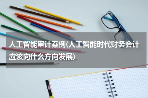 人工智能审计案例(人工智能时代财务会计应该向什么方向发展)
