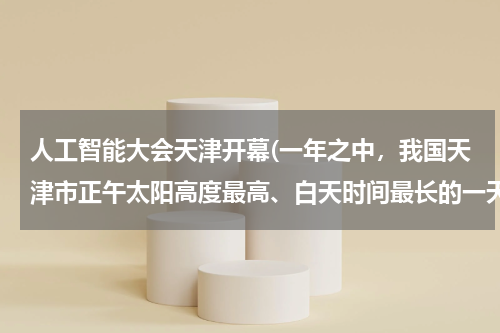 人工智能大会天津开幕(一年之中，我国天津市正午太阳高度最高、白天时间最长的一天是（　　）A．冬至日B．春分日C．秋分日D．夏)