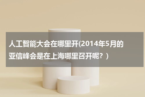 人工智能大会在哪里开(2014年5月的亚信峰会是在上海哪里召开呢？)