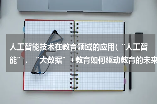 人工智能技术在教育领域的应用(“人工智能”，“大数据”+教育如何驱动教育的未来)