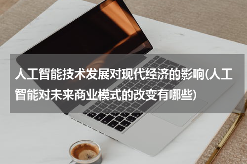人工智能技术发展对现代经济的影响(人工智能对未来商业模式的改变有哪些)