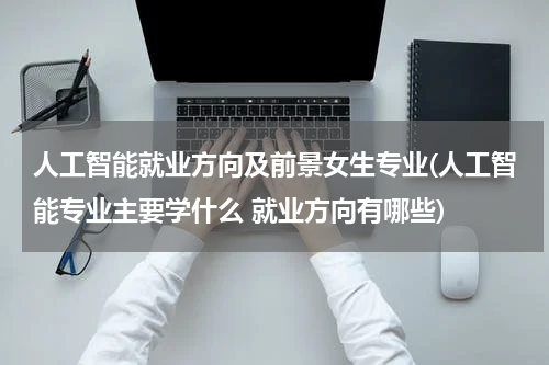 人工智能就业方向及前景女生专业(人工智能专业主要学什么 就业方向有哪些)