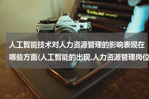 人工智能技术对人力资源管理的影响表现在哪些方面(人工智能的出现,人力资源管理岗位是否被全部替换？)