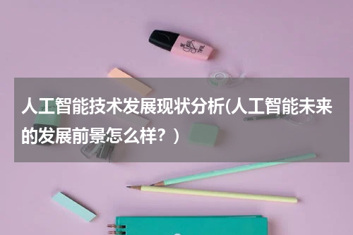 人工智能技术发展现状分析(人工智能未来的发展前景怎么样？)