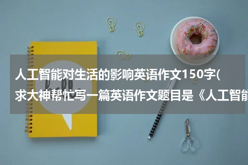 人工智能对生活的影响英语作文150字(求大神帮忙写一篇英语作文题目是《人工智能能如何影响我们的生活》，高分求帮助！！)