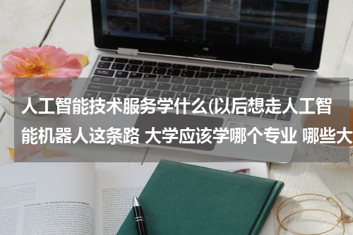 人工智能技术服务学什么(以后想走人工智能机器人这条路 大学应该学哪个专业 哪些大学有？)