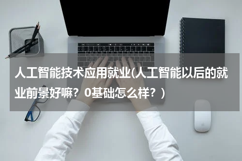 人工智能技术应用就业(人工智能以后的就业前景好嘛？0基础怎么样？)