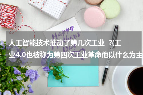 人工智能技术推动了第几次工业  ?(工业4.0也被称为第四次工业革命他以什么为主导)