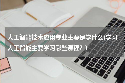 人工智能技术应用专业主要是学什么(学习人工智能主要学习哪些课程？)