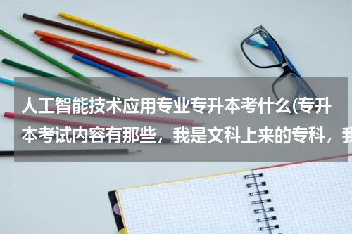 人工智能技术应用专业专升本考什么(专升本考试内容有那些，我是文科上来的专科，我专业计算机与网络技术，请详细说，麻烦了，谢谢)
