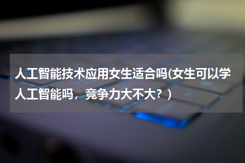 人工智能技术应用女生适合吗(女生可以学人工智能吗，竞争力大不大？)