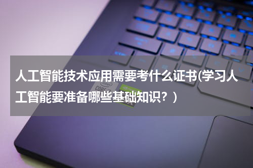 人工智能技术应用需要考什么证书(学习人工智能要准备哪些基础知识？)