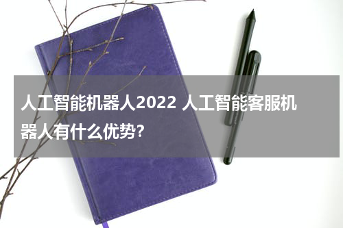 人工智能机器人2022 人工智能客服机器人有什么优势?