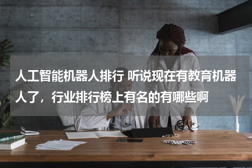 人工智能机器人排行 听说现在有教育机器人了,行业排行榜上有名的有哪些啊