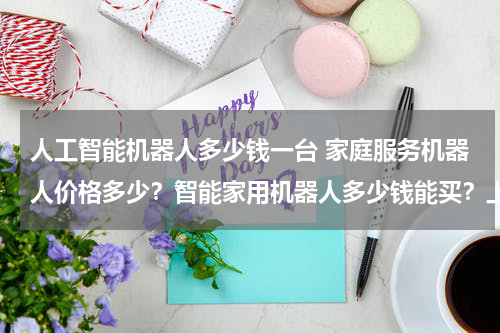 人工智能机器人多少钱一台 家庭服务机器人价格多少?智能家用机器人多少钱能买?上海有吗?求推荐