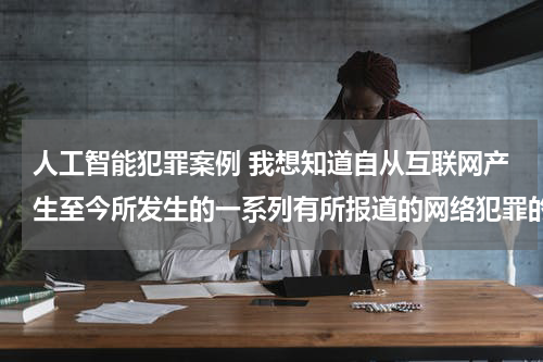人工智能犯罪案例 我想知道自从互联网产生至今所发生的一系列有所报道的网络犯罪的案例