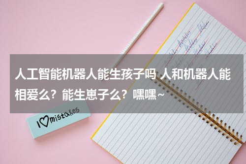 人工智能机器人能生孩子吗 人和机器人能相爱么?能生崽子么?嘿嘿~