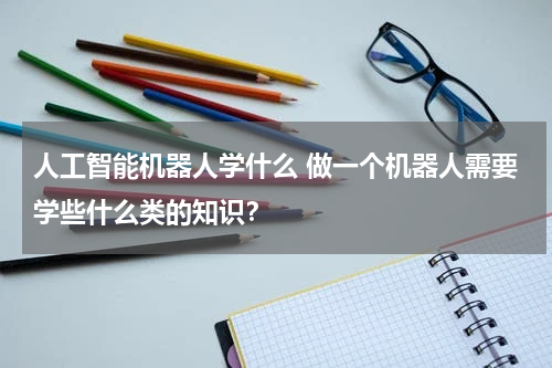 人工智能机器人学什么 做一个机器人需要学些什么类的知识?