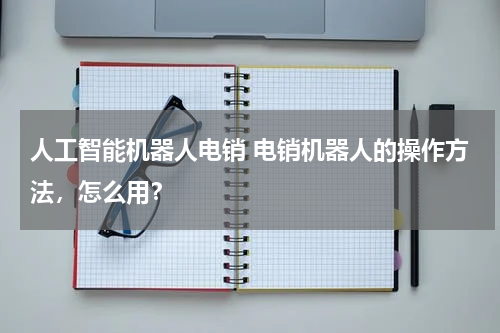 人工智能机器人电销 电销机器人的操作方法,怎么用?