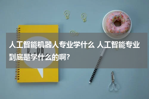 人工智能机器人专业学什么 人工智能专业到底是学什么的啊?