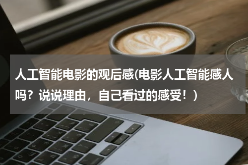 人工智能电影的观后感(电影人工智能感人吗？说说理由，自己看过的感受！)