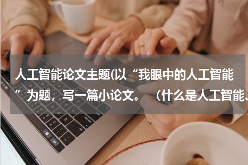 人工智能论文主题(以“我眼中的人工智能”为题，写一篇小论文。 （什么是人工智能、人工智能与人类的关系、人工智能对人类生)