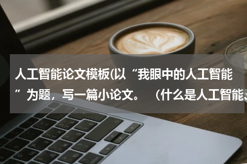 人工智能论文模板(以“我眼中的人工智能”为题，写一篇小论文。 （什么是人工智能、人工智能与人类的关系、人工智能对人类生)