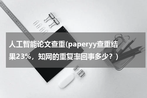 人工智能论文查重(paperyy查重结果23%，知网的重复率回事多少？)