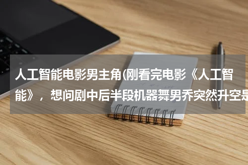 人工智能电影男主角(刚看完电影《人工智能》，想问剧中后半段机器舞男乔突然升空是怎么回事。。是被抓了还是？他胸前戴的圆形)