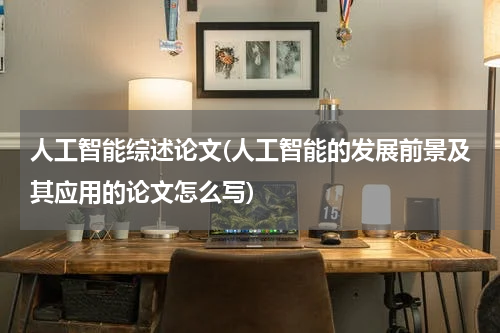 人工智能综述论文(人工智能的发展前景及其应用的论文怎么写)