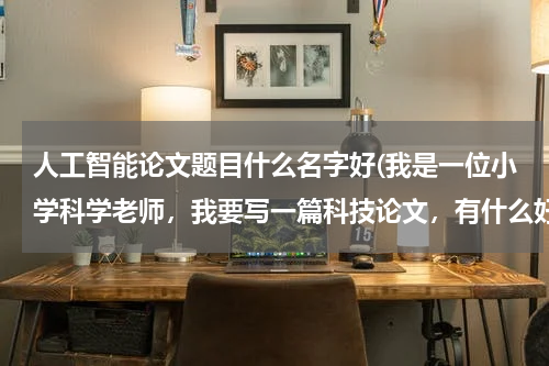 人工智能论文题目什么名字好(我是一位小学科学老师，我要写一篇科技论文，有什么好的题目吗？)