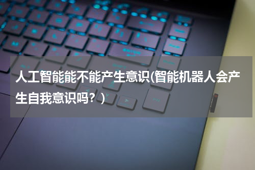 人工智能能不能产生意识(智能机器人会产生自我意识吗？)