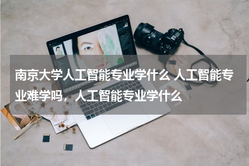 南京大学人工智能专业学什么 人工智能专业难学吗，人工智能专业学什么