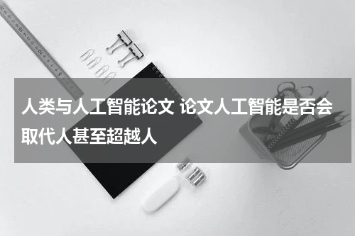 人类与人工智能论文 论文人工智能是否会取代人甚至超越人