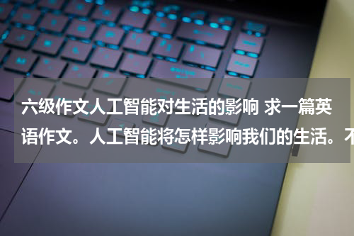 六级作文人工智能对生活的影响 求一篇英语作文。人工智能将怎样影响我们的生活。不要在网上搜的。250词以上 最好有翻译急急急