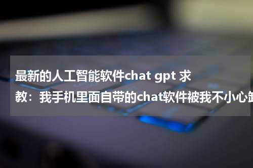 最新的人工智能软件chat gpt 求教：我手机里面自带的chat软件被我不小心卸载了，谁能告诉我怎么把它弄回来啊！我的手机是诺基亚C5-00，