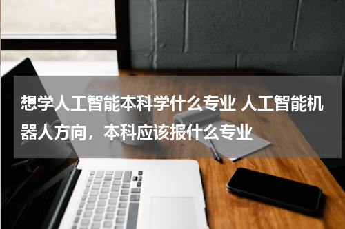 想学人工智能本科学什么专业 人工智能机器人方向，本科应该报什么专业