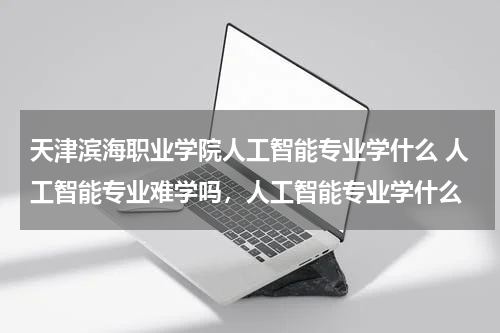 天津滨海职业学院人工智能专业学什么 人工智能专业难学吗，人工智能专业学什么