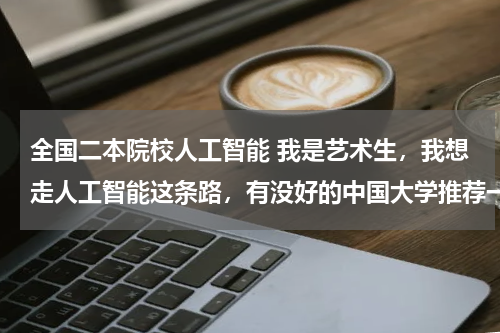 全国二本院校人工智能 我是艺术生，我想走人工智能这条路，有没好的中国大学推荐一下。