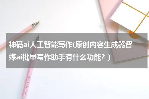 神码ai人工智能写作(原创内容生成器智媒ai批量写作助手有什么功能？)