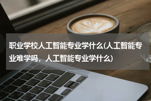 职业学校人工智能专业学什么(人工智能专业难学吗，人工智能专业学什么)