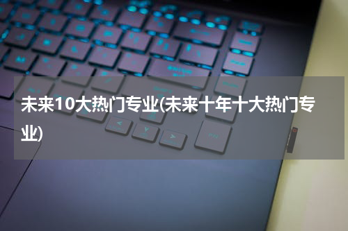 未来10大热门专业(未来十年十大热门专业)