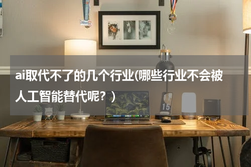 ai取代不了的几个行业(哪些行业不会被人工智能替代呢？)