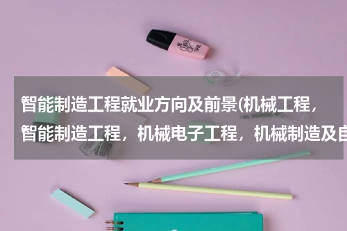 智能制造工程就业方向及前景(机械工程，智能制造工程，机械电子工程，机械制造及自动化工程这几个专业那个比较好，就业比较广，)
