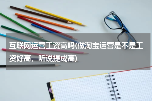 互联网运营工资高吗(做淘宝运营是不是工资好高，听说提成高)