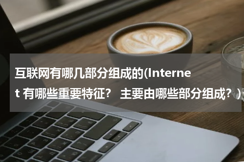互联网有哪几部分组成的(Internet 有哪些重要特征？ 主要由哪些部分组成？)